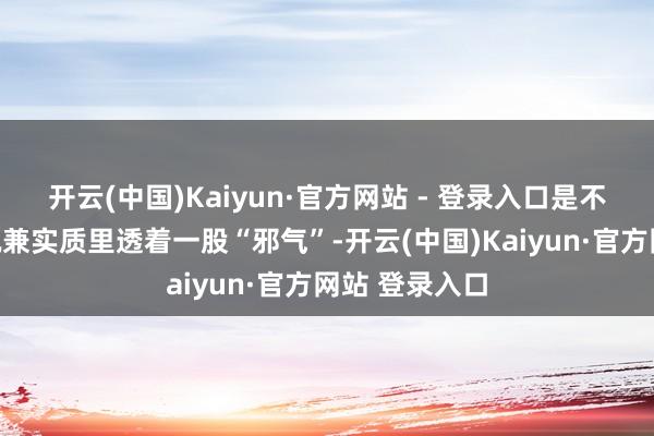 开云(中国)Kaiyun·官方网站 - 登录入口是不是很生分？况兼实质里透着一股“邪气”-开云(中国)Kaiyun·官方网站 登录入口