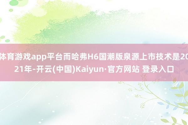 体育游戏app平台而哈弗H6国潮版泉源上市技术是2021年-开云(中国)Kaiyun·官方网站 登录入口