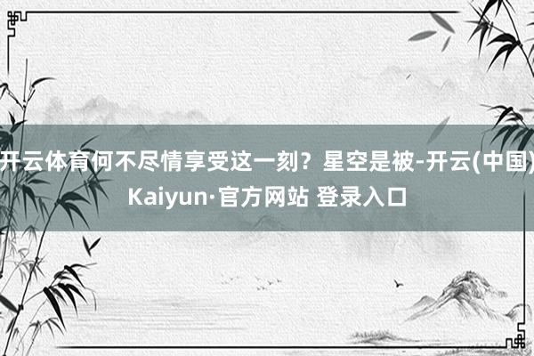 开云体育何不尽情享受这一刻？星空是被-开云(中国)Kaiyun·官方网站 登录入口