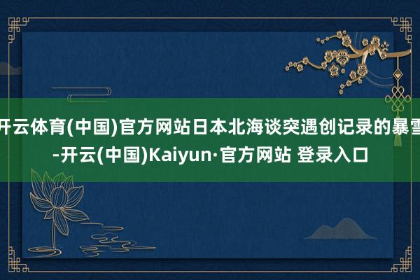 开云体育(中国)官方网站日本北海谈突遇创记录的暴雪-开云(中国)Kaiyun·官方网站 登录入口