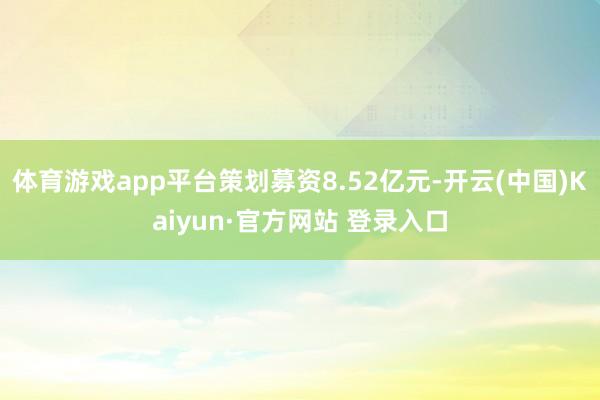 体育游戏app平台策划募资8.52亿元-开云(中国)Kaiyun·官方网站 登录入口