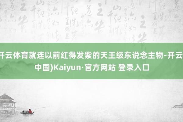 开云体育就连以前红得发紫的天王级东说念主物-开云(中国)Kaiyun·官方网站 登录入口