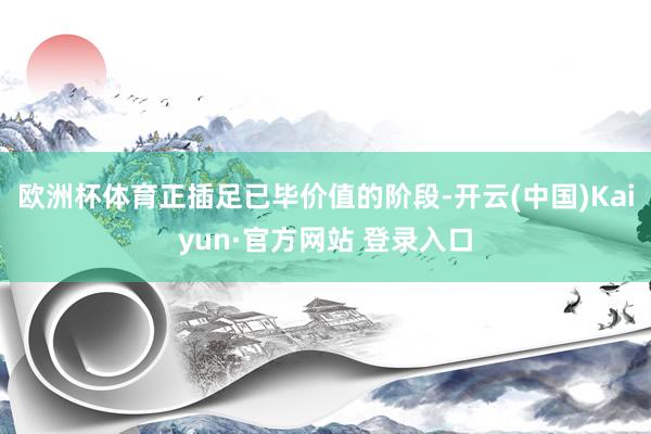 欧洲杯体育正插足已毕价值的阶段-开云(中国)Kaiyun·官方网站 登录入口
