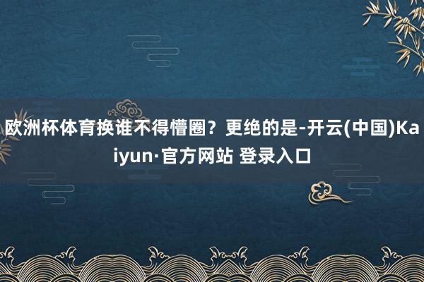 欧洲杯体育换谁不得懵圈？更绝的是-开云(中国)Kaiyun·官方网站 登录入口