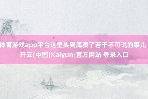 体育游戏app平台这里头到底藏了若干不可说的事儿-开云(中国)Kaiyun·官方网站 登录入口