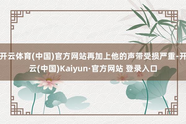 开云体育(中国)官方网站再加上他的声带受损严重-开云(中国)Kaiyun·官方网站 登录入口