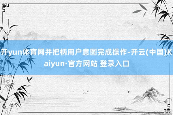 开yun体育网并把柄用户意图完成操作-开云(中国)Kaiyun·官方网站 登录入口
